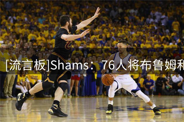 [流言板]Shams：76人将布鲁姆和一个次轮签送至快船，换回部分现金